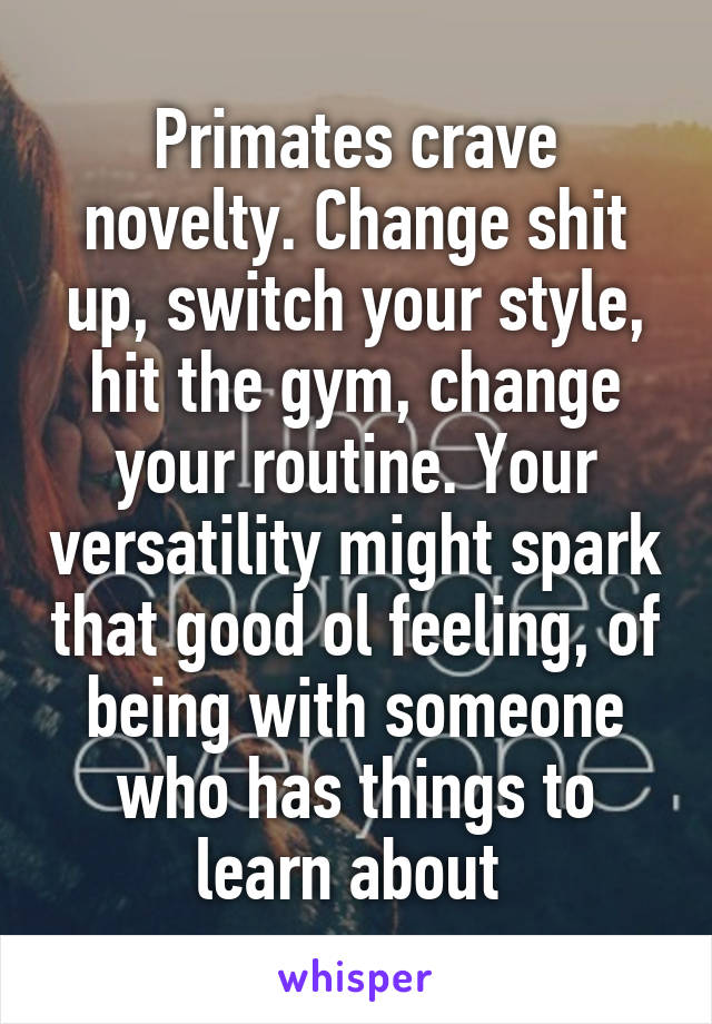 Primates crave novelty. Change shit up, switch your style, hit the gym, change your routine. Your versatility might spark that good ol feeling, of being with someone who has things to learn about 