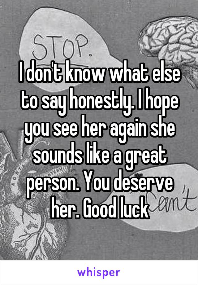 I don't know what else to say honestly. I hope you see her again she sounds like a great person. You deserve her. Good luck