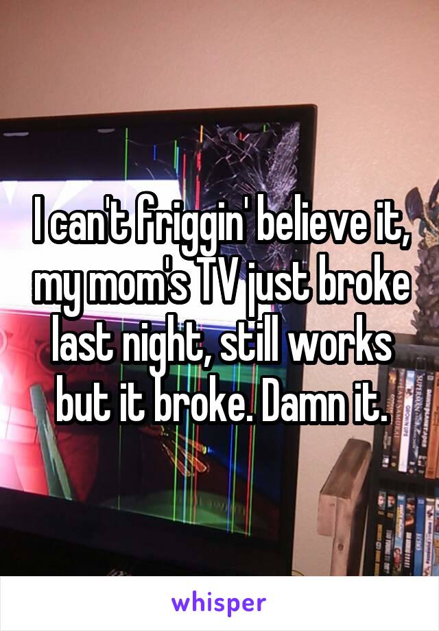 I can't friggin' believe it, my mom's TV just broke last night, still works but it broke. Damn it.