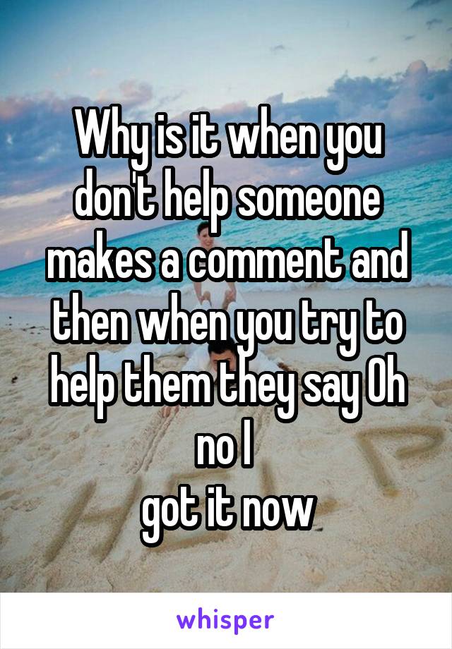 Why is it when you don't help someone makes a comment and then when you try to help them they say Oh no I 
got it now