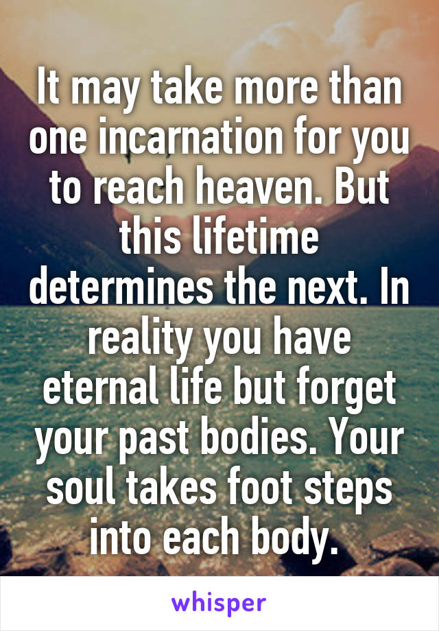 It may take more than one incarnation for you to reach heaven. But this lifetime determines the next. In reality you have eternal life but forget your past bodies. Your soul takes foot steps into each body. 