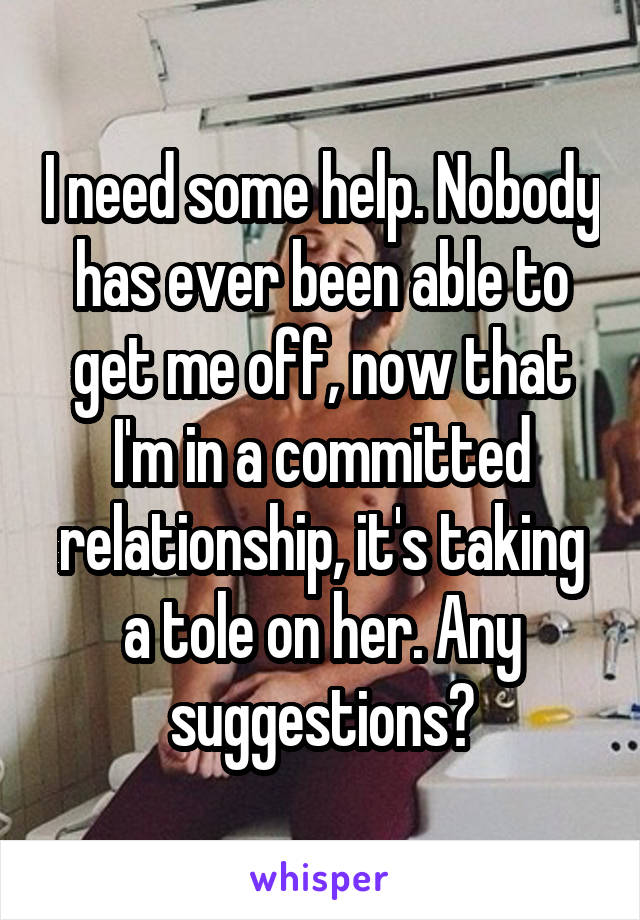 I need some help. Nobody has ever been able to get me off, now that I'm in a committed relationship, it's taking a tole on her. Any suggestions?