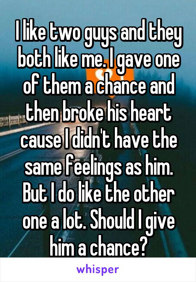 I like two guys and they both like me. I gave one of them a chance and then broke his heart cause I didn't have the same feelings as him. But I do like the other one a lot. Should I give him a chance?