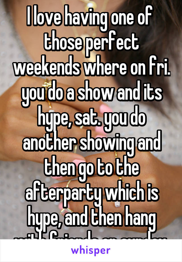 I love having one of  those perfect weekends where on fri. you do a show and its hype, sat. you do another showing and then go to the afterparty which is hype, and then hang with friends on sunday 