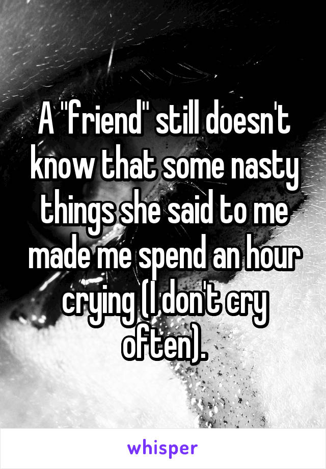 A "friend" still doesn't know that some nasty things she said to me made me spend an hour crying (I don't cry often).