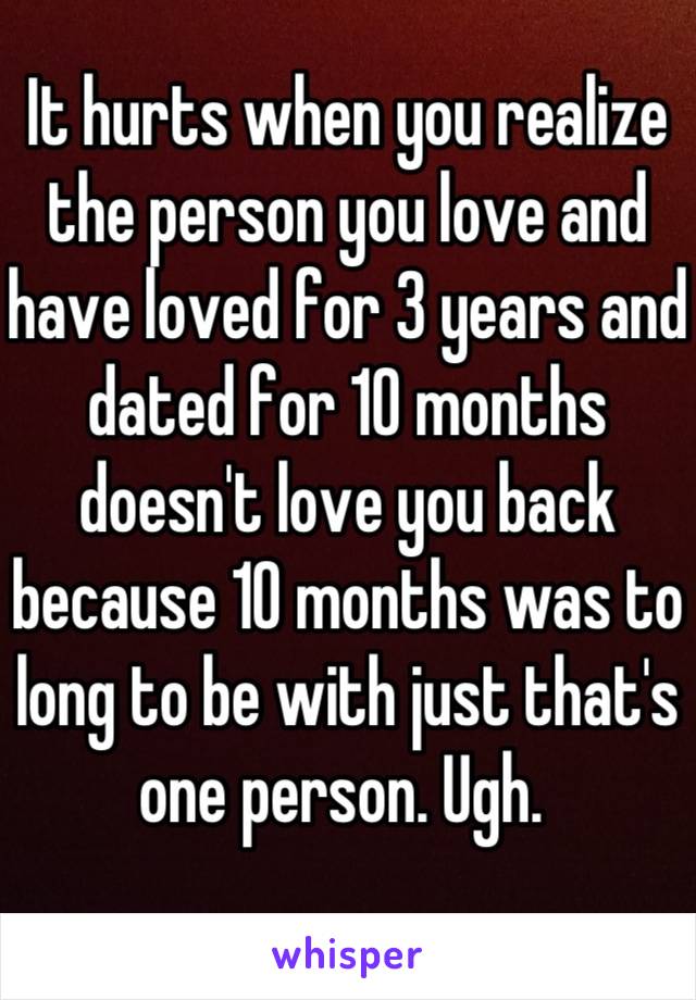 It hurts when you realize the person you love and have loved for 3 years and dated for 10 months doesn't love you back because 10 months was to long to be with just that's one person. Ugh. 