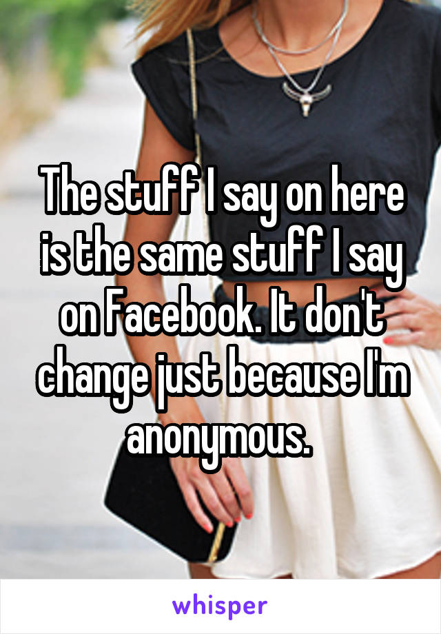 The stuff I say on here is the same stuff I say on Facebook. It don't change just because I'm anonymous. 