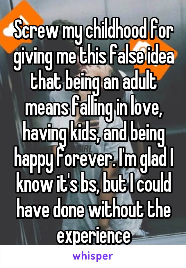 Screw my childhood for giving me this false idea that being an adult means falling in love, having kids, and being happy forever. I'm glad I know it's bs, but I could have done without the experience