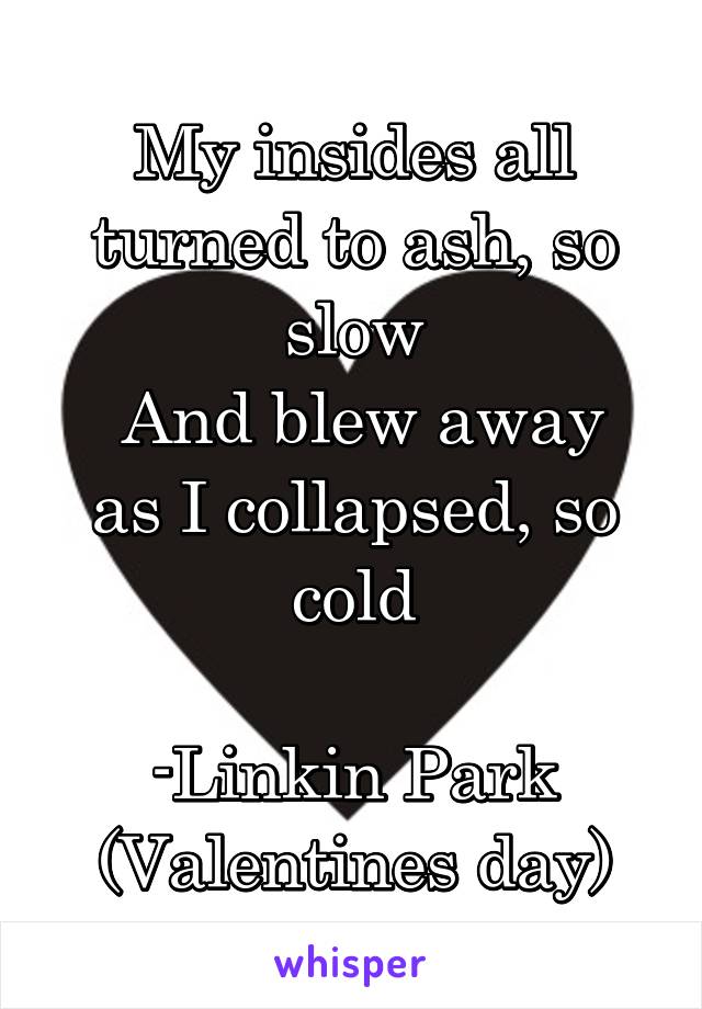 My insides all turned to ash, so slow
 And blew away as I collapsed, so cold

-Linkin Park
(Valentines day)