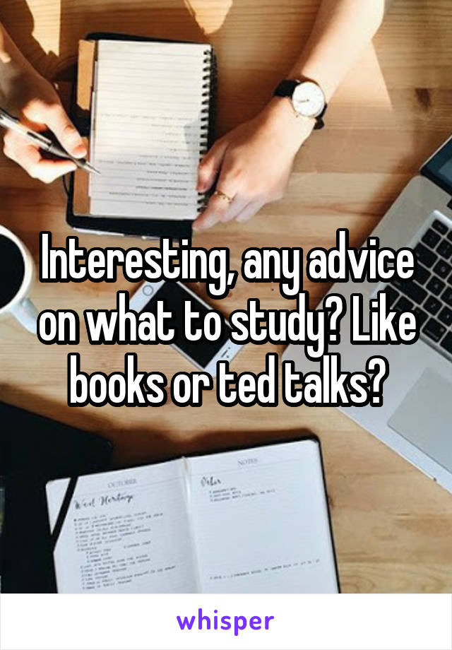 Interesting, any advice on what to study? Like books or ted talks?