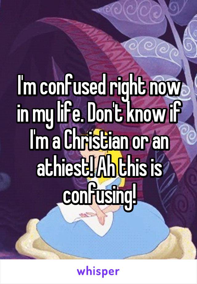 I'm confused right now in my life. Don't know if I'm a Christian or an athiest! Ah this is confusing!