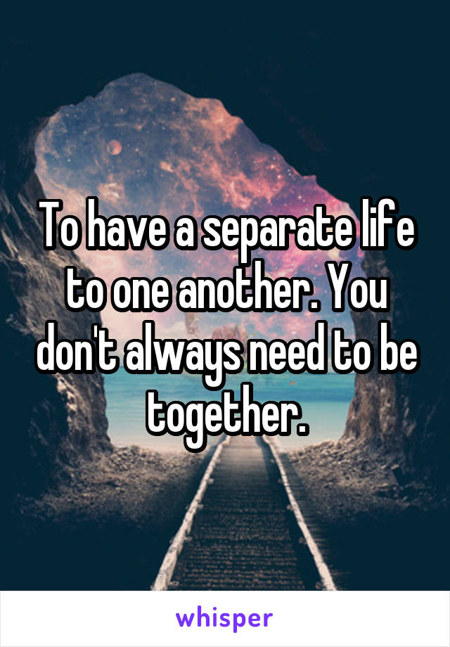 To have a separate life to one another. You don't always need to be together.