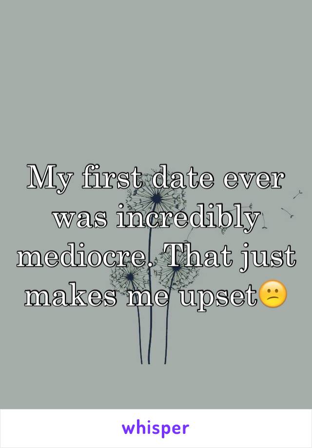 My first date ever was incredibly mediocre. That just makes me upset😕