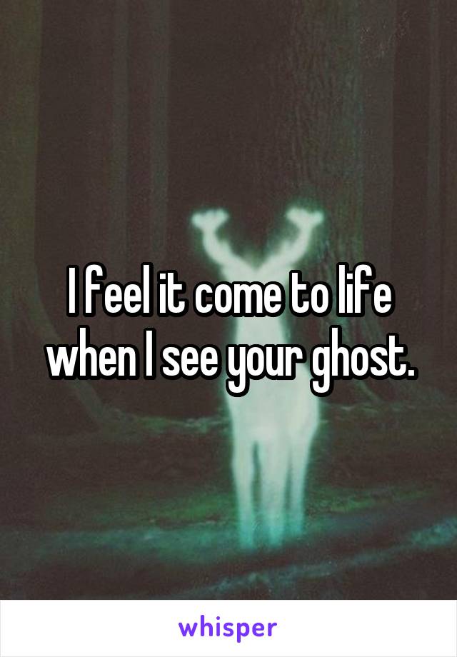 I feel it come to life when I see your ghost.