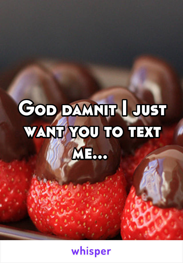 God damnit I just want you to text me... 