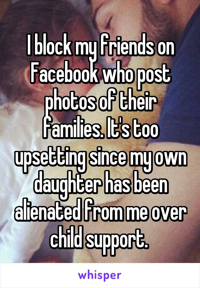 I block my friends on Facebook who post photos of their families. It's too upsetting since my own daughter has been alienated from me over child support. 