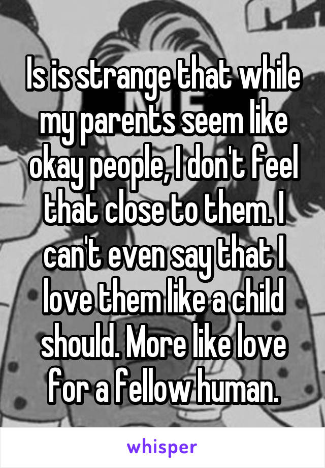 Is is strange that while my parents seem like okay people, I don't feel that close to them. I can't even say that I love them like a child should. More like love for a fellow human.