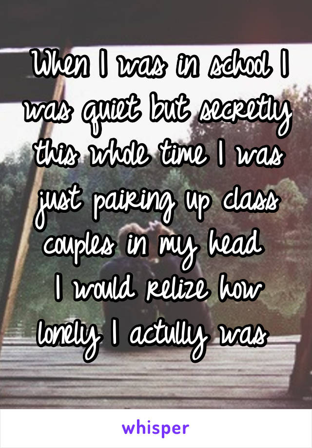 When I was in school I was quiet but secretly this whole time I was just pairing up class couples in my head 
I would relize how lonely I actully was 
