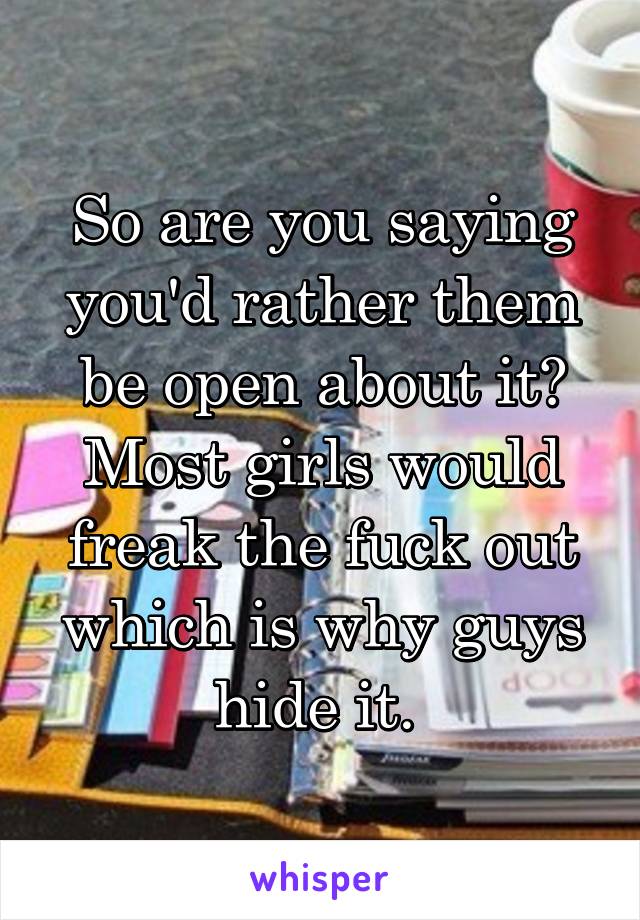 So are you saying you'd rather them be open about it? Most girls would freak the fuck out which is why guys hide it. 