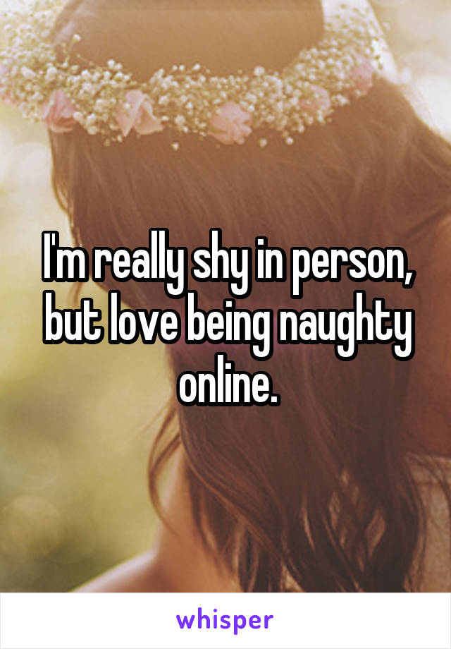 I'm really shy in person, but love being naughty online.