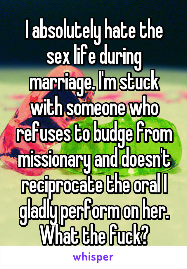 I absolutely hate the sex life during marriage. I'm stuck with someone who refuses to budge from missionary and doesn't reciprocate the oral I gladly perform on her. What the fuck?