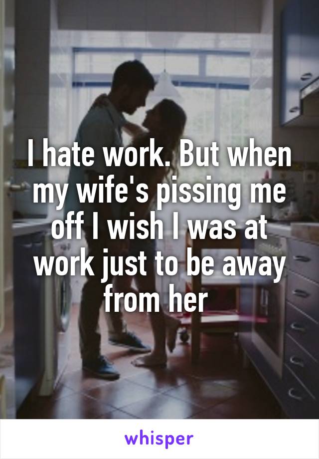 I hate work. But when my wife's pissing me off I wish I was at work just to be away from her 