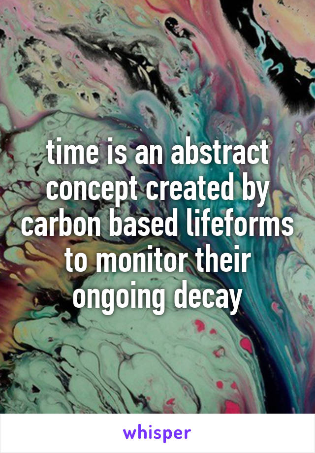 time is an abstract concept created by carbon based lifeforms to monitor their ongoing decay