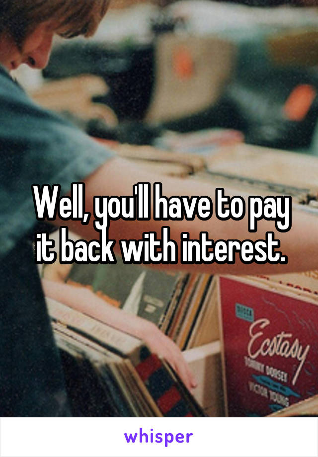 Well, you'll have to pay it back with interest.