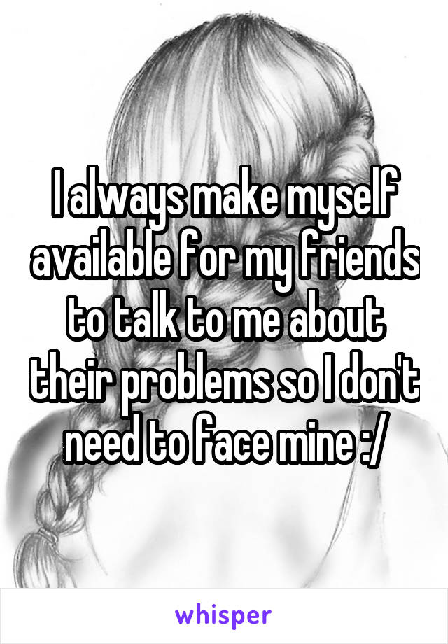 I always make myself available for my friends to talk to me about their problems so I don't need to face mine :/