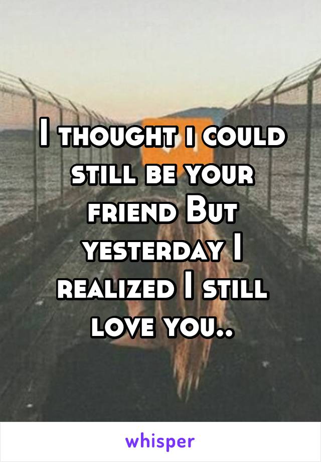 I thought i could still be your friend But yesterday I realized I still love you..