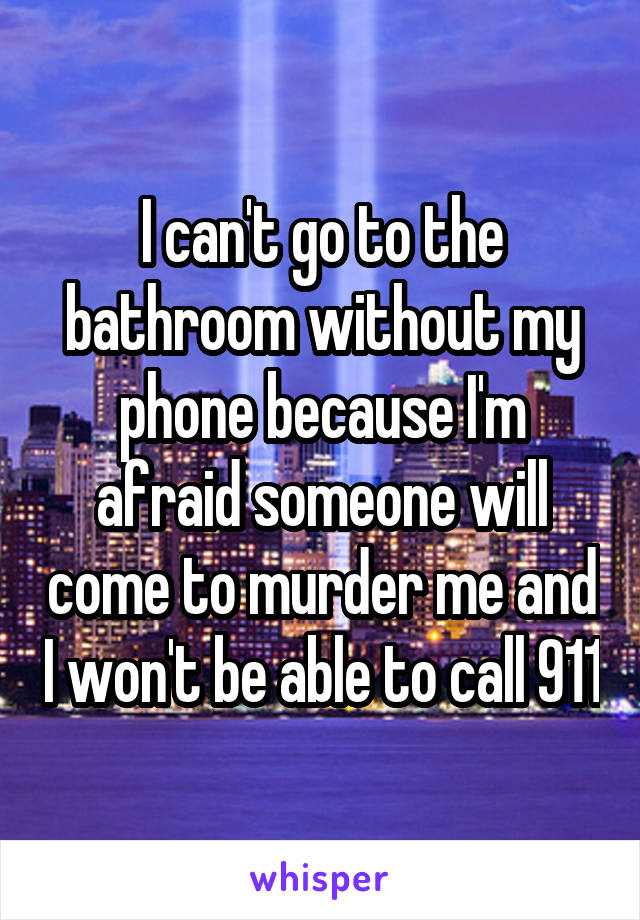 I can't go to the bathroom without my phone because I'm afraid someone will come to murder me and I won't be able to call 911