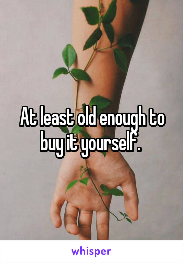 At least old enough to buy it yourself. 