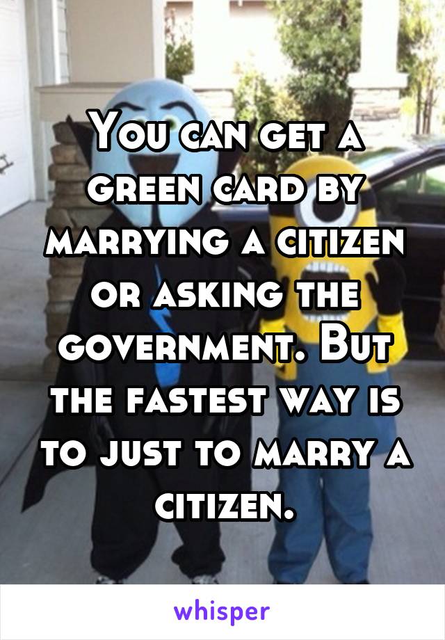You can get a green card by marrying a citizen or asking the government. But the fastest way is to just to marry a citizen.