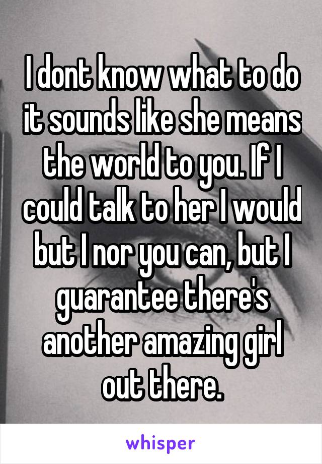 I dont know what to do it sounds like she means the world to you. If I could talk to her I would but I nor you can, but I guarantee there's another amazing girl out there.