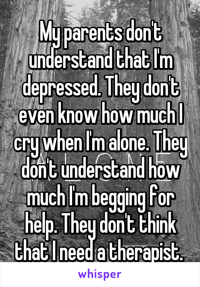 My parents don't understand that I'm depressed. They don't even know how much I cry when I'm alone. They don't understand how much I'm begging for help. They don't think that I need a therapist. 