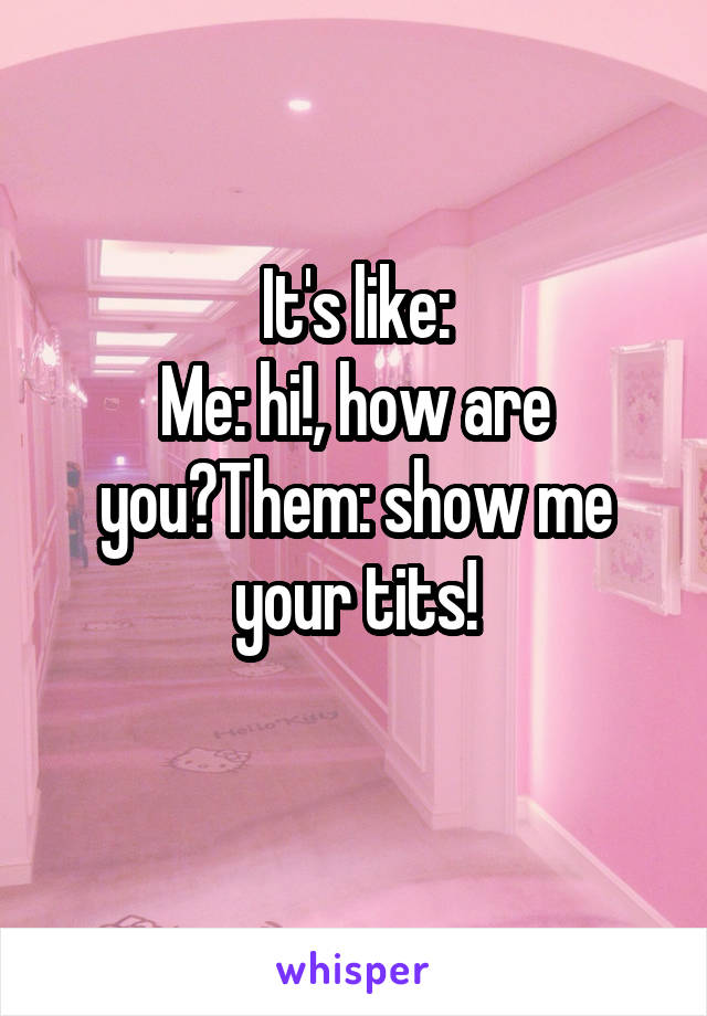 It's like:
Me: hi!, how are you?Them: show me your tits!
