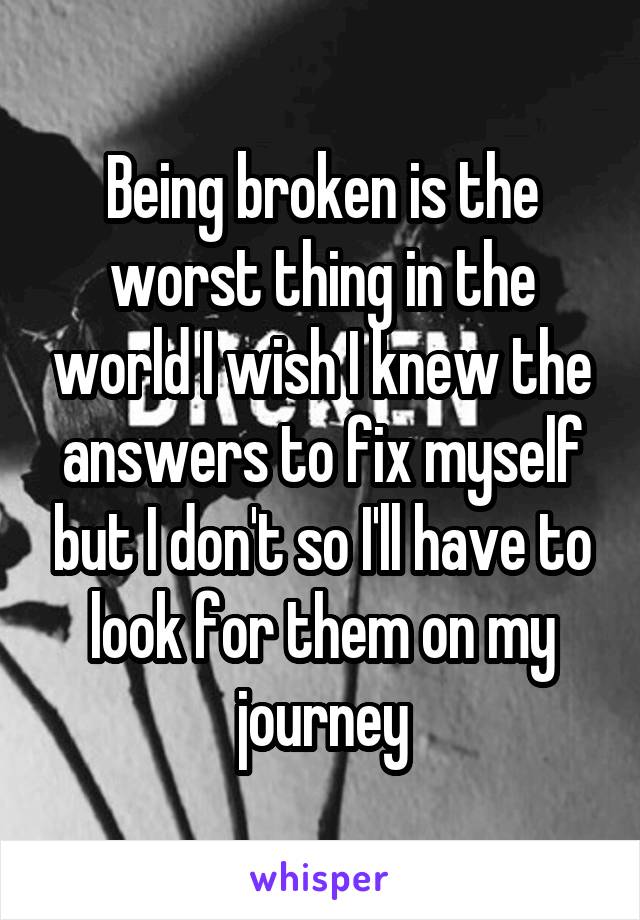 Being broken is the worst thing in the world I wish I knew the answers to fix myself but I don't so I'll have to look for them on my journey