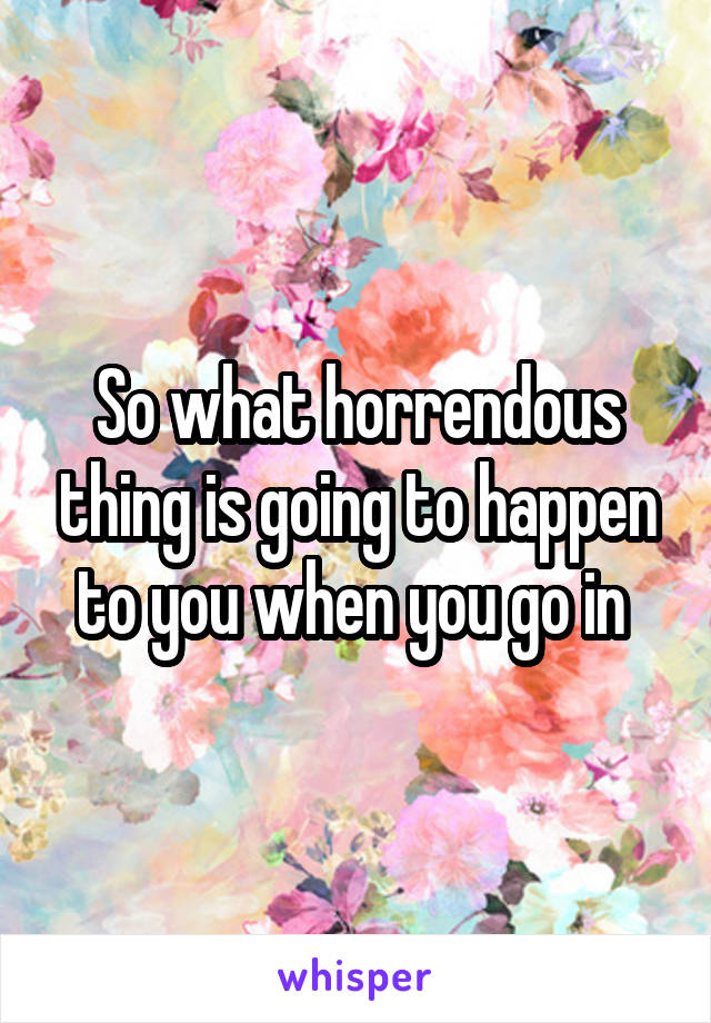 So what horrendous thing is going to happen to you when you go in 