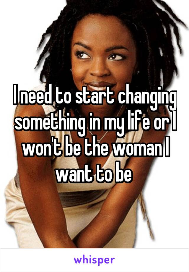 I need to start changing something in my life or I won't be the woman I want to be 