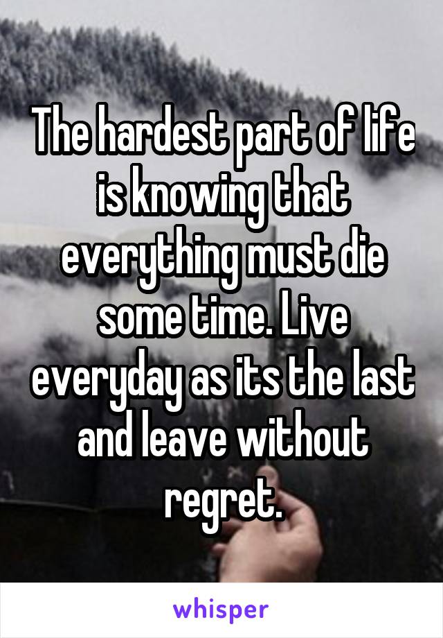 The hardest part of life is knowing that everything must die some time. Live everyday as its the last and leave without regret.