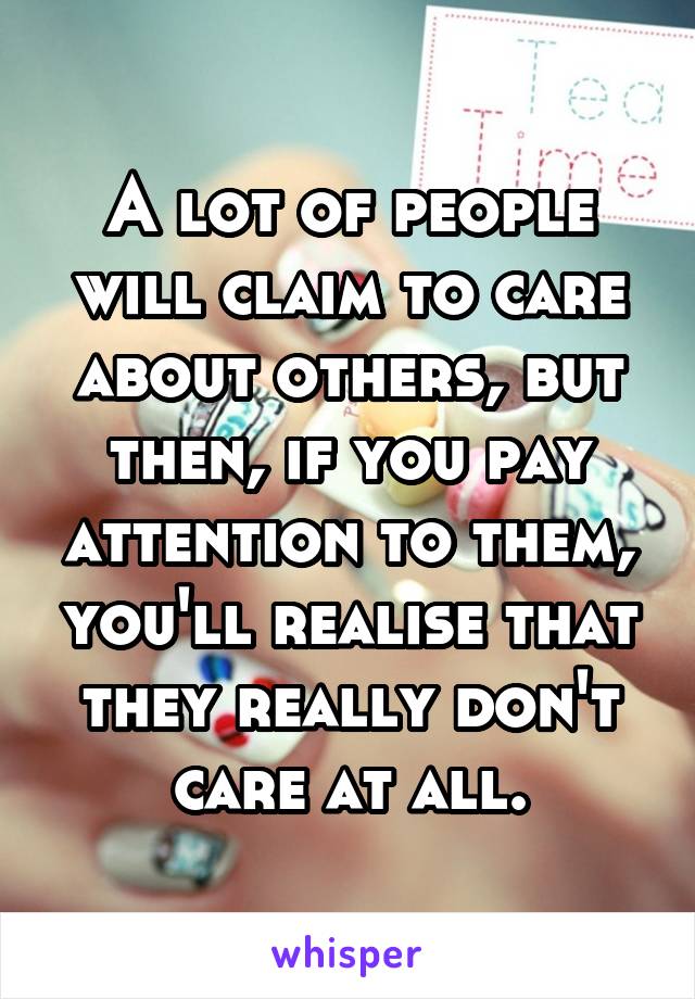 A lot of people will claim to care about others, but then, if you pay attention to them, you'll realise that they really don't care at all.