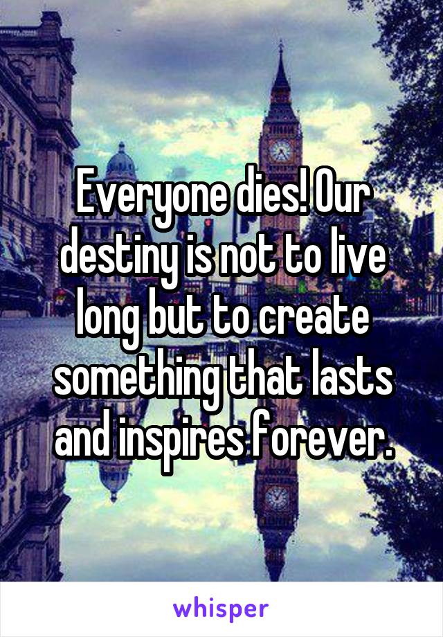 Everyone dies! Our destiny is not to live long but to create something that lasts and inspires forever.