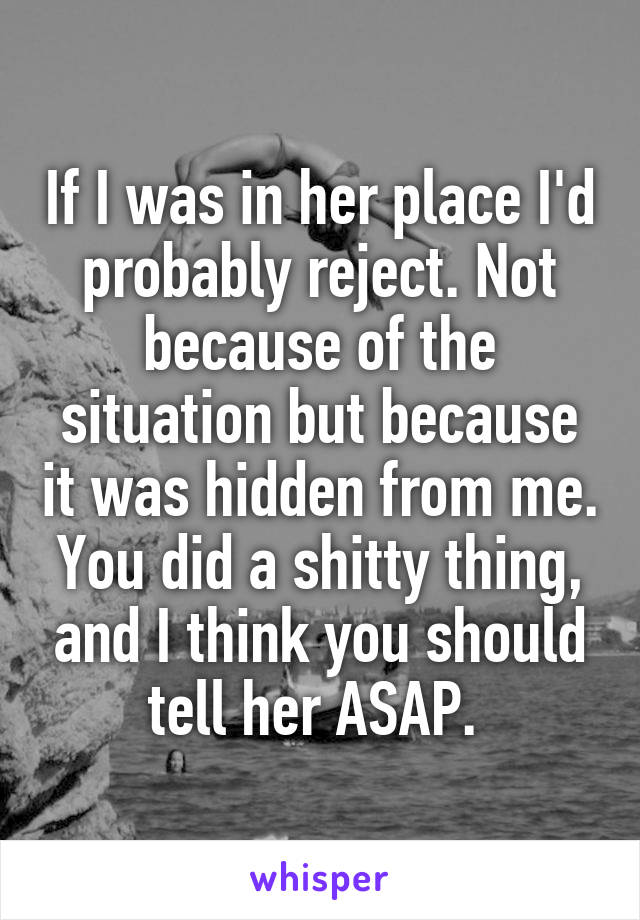 If I was in her place I'd probably reject. Not because of the situation but because it was hidden from me. You did a shitty thing, and I think you should tell her ASAP. 