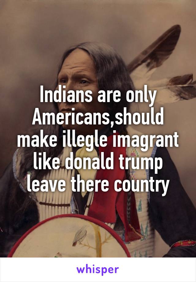 Indians are only Americans,should make illegle imagrant like donald trump leave there country