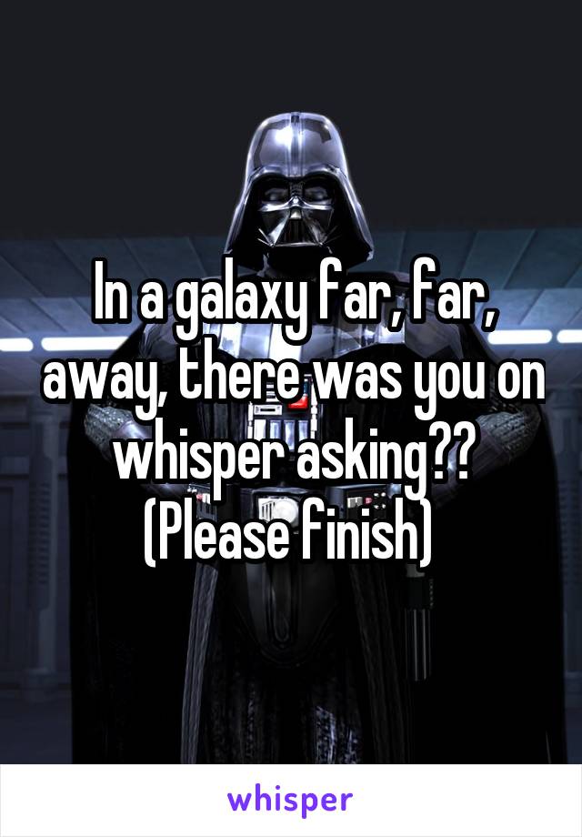 In a galaxy far, far, away, there was you on whisper asking?? (Please finish) 