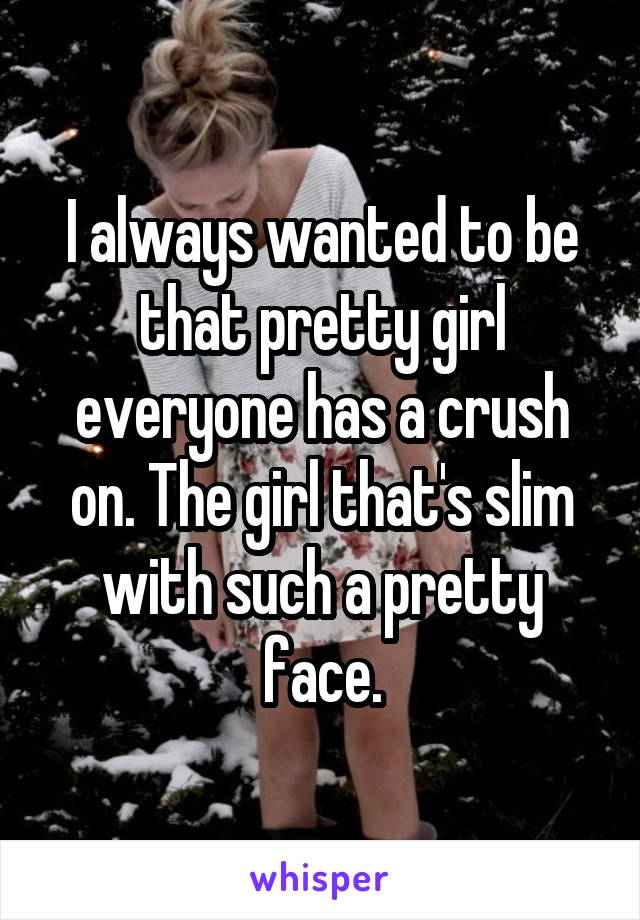 I always wanted to be that pretty girl everyone has a crush on. The girl that's slim with such a pretty face.