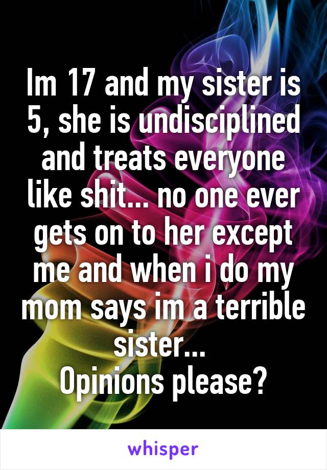 Im 17 and my sister is 5, she is undisciplined and treats everyone like shit... no one ever gets on to her except me and when i do my mom says im a terrible sister... 
Opinions please?