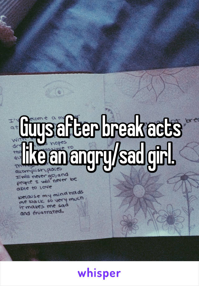 Guys after break acts like an angry/sad girl. 