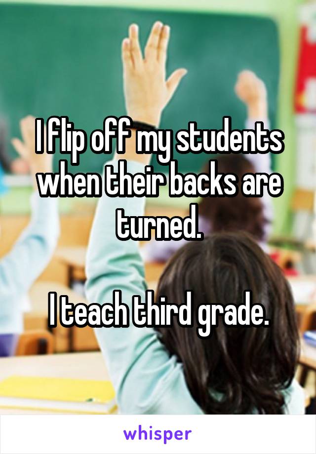 I flip off my students when their backs are turned.

I teach third grade.