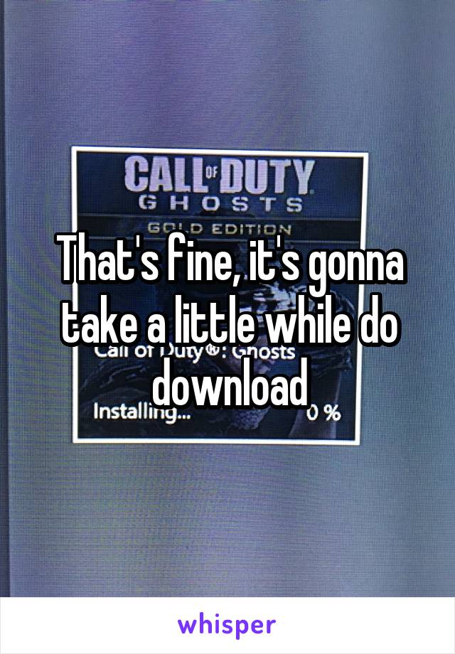 That's fine, it's gonna take a little while do download